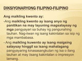 DIKSIYONARYONG FILIPINO-FILIPINO
Ang maikling kwento ay:
-Ang maikling kwento ay isang anyo ng
panitikan na may layuning magsalaysay ng
mga pangyayari sa buhay ng pangunahing
tauhan. Nag-iiwan ng isang kakintalan sa isip ng
mga mambabasa.
- Ang maikling kuwento ay isang maigsing
salaysay hinggil sa isang mahalagang
pangyayaring kinasasangkutan ng isa o ilang
tauhan at may iisang kakintalan o impresyon
lamang.
 
