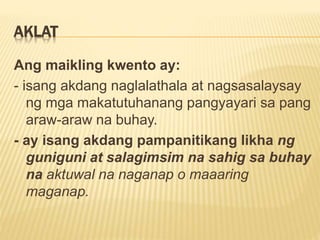 AKLAT
Ang maikling kwento ay:
- isang akdang naglalathala at nagsasalaysay
ng mga makatutuhanang pangyayari sa pang
araw-araw na buhay.
- ay isang akdang pampanitikang likha ng
guniguni at salagimsim na sahig sa buhay
na aktuwal na naganap o maaaring
maganap.
 