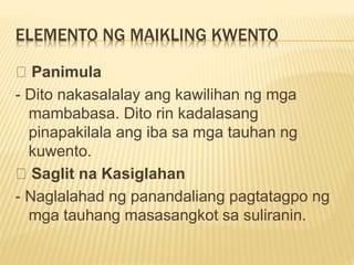 ELEMENTO NG MAIKLING KWENTO
Panimula
- Dito nakasalalay ang kawilihan ng mga
mambabasa. Dito rin kadalasang
pinapakilala ang iba sa mga tauhan ng
kuwento.
Saglit na Kasiglahan
- Naglalahad ng panandaliang pagtatagpo ng
mga tauhang masasangkot sa suliranin.
 