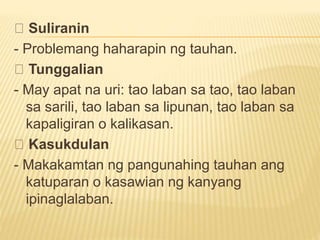 Suliranin
- Problemang haharapin ng tauhan.
Tunggalian
- May apat na uri: tao laban sa tao, tao laban
sa sarili, tao laban sa lipunan, tao laban sa
kapaligiran o kalikasan.
Kasukdulan
- Makakamtan ng pangunahing tauhan ang
katuparan o kasawian ng kanyang
ipinaglalaban.
 