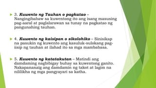  3. Kuwento ng Tauhan o pagkatao –
Nangingibabaw sa kuwentong ito ang isang masusing
pag-aaral at paglalarawan sa tunay na pagkatao ng
pangunahing tauhan.
 4. Kuwento ng kaisipan o sikolohiko – Sinisikap
na pasukin ng kuwento ang kasuluk-sulokang pag-
iisip ng tauhan at ilahad ito sa mga mambabasa.
 5. Kuwento ng katatakutan – Matindi ang
damdaming nagbibigay buhay sa kuwentong ganito.
Nakapananaig ang damdamin ng takot at lagim na
nililikha ng mga pangyayari sa katha.
 