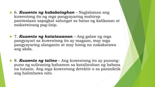  6. Kuwento ng kababalaghan – Naglalaman ang
kuwentong ito ng mga pangyayaring mahirap
paniwalaan sapagkat salungat sa batas ng kalikasan at
makatwirang pag-iisip.
 7. Kuwento ng katatawanan – Ang galaw ng mga
pangyayari sa kuwentong ito ay magaan, may mga
pangyayaring alanganin at may himig na nakakatawa
ang akda.
 8. Kuwento ng talino – Ang kuwentong ito ay punong-
puno ng suliraning hahamon sa katalinuhan ng babasa
na lutasin. Ang mga kuwentong detektiv o sa paniniktik
ang halimbawa nito.
 