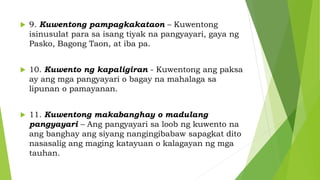  9. Kuwentong pampagkakataon – Kuwentong
isinusulat para sa isang tiyak na pangyayari, gaya ng
Pasko, Bagong Taon, at iba pa.
 10. Kuwento ng kapaligiran - Kuwentong ang paksa
ay ang mga pangyayari o bagay na mahalaga sa
lipunan o pamayanan.
 11. Kuwentong makabanghay o madulang
pangyayari – Ang pangyayari sa loob ng kuwento na
ang banghay ang siyang nangingibabaw sapagkat dito
nasasalig ang maging katayuan o kalagayan ng mga
tauhan.
 