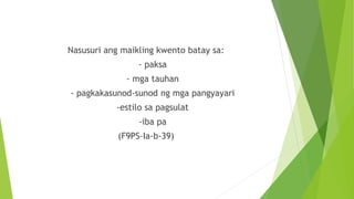 Nasusuri ang maikling kwento batay sa:
- paksa
- mga tauhan
- pagkakasunod-sunod ng mga pangyayari
-estilo sa pagsulat
-iba pa
(F9PS-Ia-b-39)
 