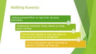 Maikling Kuwento
-akdang pampanitikan na nag-iiwan ng isang
kakintalan.
-Kadalasang natatapos itong mabasa sa isang
upuan lamang.
-Karaniwang nakabatay ang mga paksa sa
mga tunay-na-buhay na pangyayari
-ito ay isang payak ngunit masining na
salamin ng buhay ng isang tao.
 