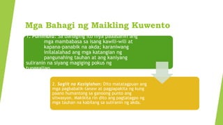 Mga Bahagi ng Maikling Kuwento
1. Panimula: Sa bahaging ito niya paaasahin ang
mga mambabasa sa isang kawili-wili at
kapana-panabik na akda; karaniwang
inilalalahad ang mga katangian ng
pangunahing tauhan at ang kaniyang
suliranin na siyang magiging pokus ng
tunggalian.
2. Saglit na Kasiglahan: Dito matatagpuan ang
mga pagbabalik-tanaw at pagpapakita ng kung
paano humantong sa ganoong punto ang
sitwasyon. Makikita rin dito ang pagtatagpo ng
mga tauhan na kabilang sa suliranin ng akda.
 