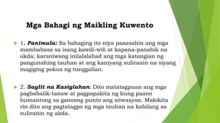 Mga Bahagi ng Maikling Kuwento
 1. Panimula: Sa bahaging ito niya paaasahin ang mga
mambabasa sa isang kawili-wili at kapana-panabik na
akda; karaniwang inilalalahad ang mga katangian ng
pangunahing tauhan at ang kaniyang suliranin na siyang
magiging pokus ng tunggalian.
 2. Saglit na Kasiglahan: Dito matatagpuan ang mga
pagbabalik-tanaw at pagpapakita ng kung paano
humantong sa ganoong punto ang sitwasyon. Makikita
rin dito ang pagtatagpo ng mga tauhan na kabilang sa
suliranin ng akda.
 