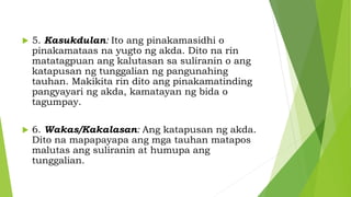  5. Kasukdulan: Ito ang pinakamasidhi o
pinakamataas na yugto ng akda. Dito na rin
matatagpuan ang kalutasan sa suliranin o ang
katapusan ng tunggalian ng pangunahing
tauhan. Makikita rin dito ang pinakamatinding
pangyayari ng akda, kamatayan ng bida o
tagumpay.
 6. Wakas/Kakalasan: Ang katapusan ng akda.
Dito na mapapayapa ang mga tauhan matapos
malutas ang suliranin at humupa ang
tunggalian.
 