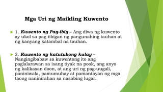Mga Uri ng Maikling Kuwento
 1. Kuwento ng Pag-ibig – Ang diwa ng kuwento
ay ukol sa pag-iibigan ng pangunahing tauhan at
ng kanyang katambal na tauhan.
 2. Kuwento ng katutubong kulay –
Nangingibabaw sa kuwentong ito ang
paglalarawan sa isang tiyak na pook, ang anyo
ng kalikasan doon, at ang uri ng pag-uugali,
paniniwala, pamumuhay at pamantayan ng mga
taong naninirahan sa nasabing lugar.
 