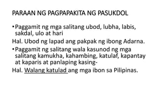 PARAAN NG PAGPAPAKITA NG PASUKDOL
•Paggamit ng mga salitang ubod, lubha, labis,
sakdal, ulo at hari
Hal. Ubod ng lapad ang pakpak ng ibong Adarna.
•Paggamit ng salitang wala kasunod ng mga
salitang kamukha, kahambing, katulaf, kapantay
at kaparis at panlaping kasing-
Hal. Walang katulad ang mga ibon sa Pilipinas.
 