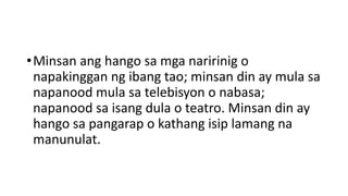 •Minsan ang hango sa mga naririnig o
napakinggan ng ibang tao; minsan din ay mula sa
napanood mula sa telebisyon o nabasa;
napanood sa isang dula o teatro. Minsan din ay
hango sa pangarap o kathang isip lamang na
manunulat.
 
