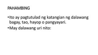 PAHAMBING
•Ito ay pagtutulad ng katangian ng dalawang
bagay, tao, hayop o pangyayari.
•May dalawang uri nito:
 