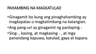 PAHAMBING NA MAGKATULAD
•Ginagamit ito kung ang pinaghahambing ay
magkapatas o magkatimbang na katangian.
•Ang pang-uri ay ginagamit ng panlaping :
•Sing- , kasing, at magkasing - , at mga
panandang kapuwa, katulad, gaya at kapara.
 
