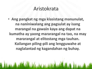Aristokrata
• Ang pangkat ng mga klasistang manunulat,
na naniniwalang ang pagsulat ay isang
marangal na gawain kaya ang dapat na
kumatha ay yaong mararangal na tao, na may
mararangal at elitostang mga tauhan.
Kailangan piling-pili ang lengguwahe at
naglalantad ng kagandahan ng buhay.
 