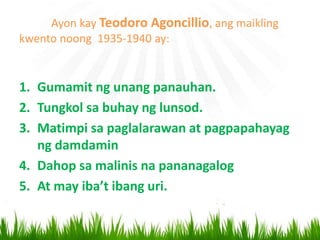Ayon kay Teodoro Agoncillio, ang maikling
kwento noong 1935-1940 ay:
1. Gumamit ng unang panauhan.
2. Tungkol sa buhay ng lunsod.
3. Matimpi sa paglalarawan at pagpapahayag
ng damdamin
4. Dahop sa malinis na pananagalog
5. At may iba’t ibang uri.
 