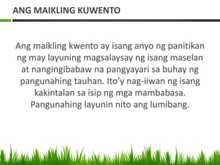 ANG MAIKLING KUWENTO
Ang maikling kwento ay isang anyo ng panitikan
ng may layuning magsalaysay ng isang maselan
at nangingibabaw na pangyayari sa buhay ng
pangunahing tauhan. Ito’y nag-iiwan ng isang
kakintalan sa isip ng mga mambabasa.
Pangunahing layunin nito ang lumibang.
 