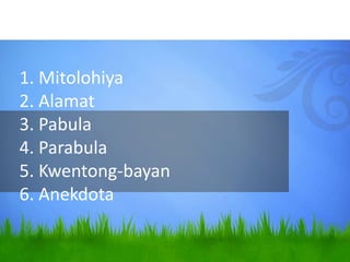 1. Mitolohiya
2. Alamat
3. Pabula
4. Parabula
5. Kwentong-bayan
6. Anekdota
 