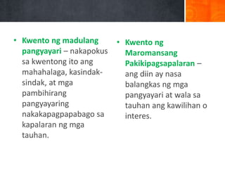 • Kwento ng madulang
pangyayari – nakapokus
sa kwentong ito ang
mahahalaga, kasindak-
sindak, at mga
pambihirang
pangyayaring
nakakapagpapabago sa
kapalaran ng mga
tauhan.
• Kwento ng
Maromansang
Pakikipagsapalaran –
ang diin ay nasa
balangkas ng mga
pangyayari at wala sa
tauhan ang kawilihan o
interes.
 