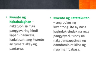 • Kwento ng
Kababalaghan –
nakatuon sa mga
pangyayaring hindi
kapani-paniwala.
Kadalasan, ang kwento
ay tumatalakay ng
pantasya.
• Kwento ng Katatakutan
– ang pokus ng
kwentong ito ay nasa
kasindak-sindak na mga
pangyayari, tunay na
nakapanpapatinag ng
damdamin at kilos ng
mga mambabasa.
 