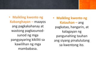 • Maikling kwento ng
Kabanghayan – maayos
ang pagkakahanay at
wastong pagkasunod-
sunod ng mga
pangyayaring kikiliti sa
kawilihan ng mga
mambabasa.
• Maikling kwento ng
Katauhan – ang
pagkatao, hangarin, at
kalagayan ng
pangunahing tauhan
ang siyang pinalulutang
sa kwentong ito.
 