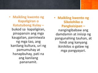 • Maikling kwento ng
Kapaligiran o
Katutubong Kulay –
bukod sa kapaligiran,
pinapansin ang mga
kaugalian, paniniwala
ng mga tao, ang
kanilang kultura, uri ng
pamumuhay at
hanapbuhay, pati na
ang kanilang
pananamit.
• Maikling kwento ng
Sikolohiko o
Pangkaisipan –
nangingibabaw ang
damdamin at iniisip ng
pangunahing tauhan, at
hindi ang kanyang
ikinikilos o galaw ng
mga pangyayari.
 