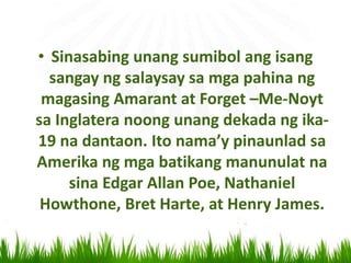 • Sinasabing unang sumibol ang isang
sangay ng salaysay sa mga pahina ng
magasing Amarant at Forget –Me-Noyt
sa Inglatera noong unang dekada ng ika-
19 na dantaon. Ito nama’y pinaunlad sa
Amerika ng mga batikang manunulat na
sina Edgar Allan Poe, Nathaniel
Howthone, Bret Harte, at Henry James.
 