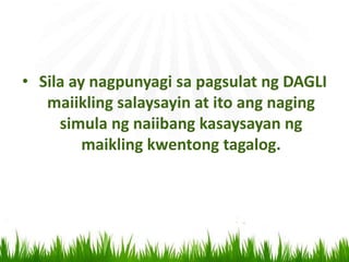 • Sila ay nagpunyagi sa pagsulat ng DAGLI
maiikling salaysayin at ito ang naging
simula ng naiibang kasaysayan ng
maikling kwentong tagalog.
 