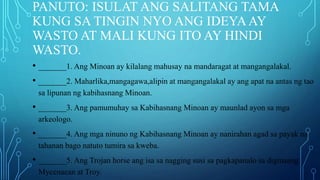 PANUTO: ISULAT ANG SALITANG TAMA
KUNG SA TINGIN NYO ANG IDEYAAY
WASTO AT MALI KUNG ITO AY HINDI
WASTO.
• _______1. Ang Minoan ay kilalang mahusay na mandaragat at mangangalakal.
• _______2. Maharlika,mangagawa,alipin at mangangalakal ay ang apat na antas ng tao
sa lipunan ng kabihasnang Minoan.
• _______3. Ang pamumuhay sa Kabihasnang Minoan ay maunlad ayon sa mga
arkeologo.
• _______4. Ang mga ninuno ng Kabihasnang Minoan ay nanirahan agad sa payak na
tahanan bago natuto tumira sa kweba.
• _______5. Ang Trojan horse ang isa sa nagging susi sa pagkapanalo sa digmaang
Mycenaean at Troy.
 