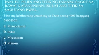 PANUTO: PILIIN ANG TITIK NG TAMANG SAGOT SA
BAWAT KATANUNGAN. ISULAT ANG TITIK SA
SAGUTANG PAPEL.
1.Ito ang kabihasnang umusbong sa Crete noong 4000 hanggang
3000 BCE.
a. Mesopotamia
b.Indus
c. Mycenaean
d.Minoan
 