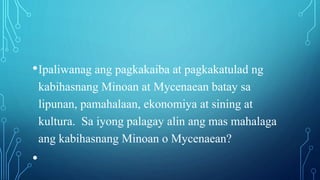 •Ipaliwanag ang pagkakaiba at pagkakatulad ng
kabihasnang Minoan at Mycenaean batay sa
lipunan, pamahalaan, ekonomiya at sining at
kultura. Sa iyong palagay alin ang mas mahalaga
ang kabihasnang Minoan o Mycenaean?
•
 
