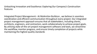 Unleashing Innovation and Excellence: Exploring Our Company's Construction
Features
Integrated Project Management:- At Maikmilan Buildcon , we believe in seamless
coordination and efficient communication throughout every project. Our integrated
project management approach ensures that all stakeholders, including clients,
architects, engineers, and contractors, work collaboratively to achieve project goals.
By utilizing state-of-the-art project management software and tools, we streamline
the workflow, monitor progress, and ensure timely completion of projects while
maintaining the highest quality standards
 
