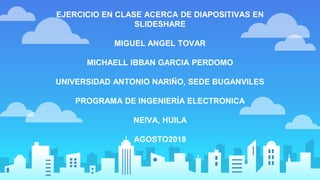 EJERCICIO EN CLASE ACERCA DE DIAPOSITIVAS EN
SLIDESHARE
MIGUEL ANGEL TOVAR
MICHAELL IBBAN GARCIA PERDOMO
UNIVERSIDAD ANTONIO NARIÑO, SEDE BUGANVILES
PROGRAMA DE INGENIERÍA ELECTRONICA
NEIVA, HUILA
AGOSTO2018
 