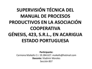 SUPERVISIÓN TÉCNICA DEL
MANUAL DE PROCESOS
PRODUCTIVOS EN LA ASOCIACIÓN
COOPERATIVA
GÉNESIS, 423, S.R.L., EN ACARIGUA
ESTADO PORTUGUESA
Participante:
Carmona Maikolls C.I. 19.284.627. maikolls@hotmail.com
Docente: Vladimir Morales
Sección 857

 
