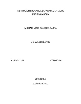 INSTITUCION EDUCATIVA DEPARATAMENTAL DE
                  CUNDINAMARCA




              MICHAEL YESID PALACIOS PARRA




                   LIC. WILDER BANOY




CURSO: 1101                            CODIGO:16




                       ZIPAQUIRA
                     (Cundinamarca)
 