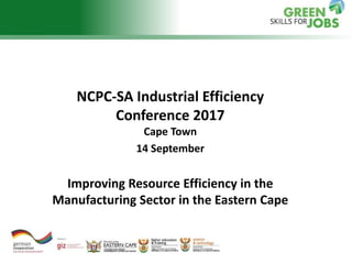 NCPC-SA Industrial Efficiency
Conference 2017
Cape Town
14 September
Improving Resource Efficiency in the
Manufacturing Sector in the Eastern Cape
 