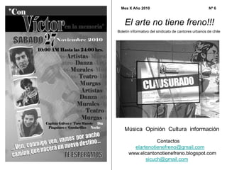 Boletín informativo del sindicato de cantores urbanos de chile
El arte no tiene freno!!!
Mes X Año 2010 Nº 6
Música Opinión Cultura información
Contactos
elartenotienefreno@gmail.com
www.elcantonotienefreno.blogspot.com
sicuch@gmail.com
 