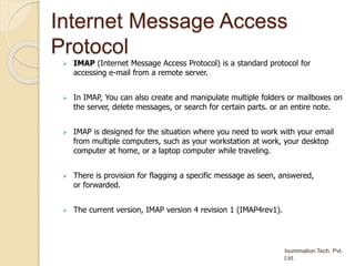 Internet Message Access
Protocol
 IMAP (Internet Message Access Protocol) is a standard protocol for
accessing e-mail from a remote server.
 In IMAP, You can also create and manipulate multiple folders or mailboxes on
the server, delete messages, or search for certain parts. or an entire note.
 IMAP is designed for the situation where you need to work with your email
from multiple computers, such as your workstation at work, your desktop
computer at home, or a laptop computer while traveling.
 There is provision for flagging a specific message as seen, answered,
or forwarded.
 The current version, IMAP version 4 revision 1 (IMAP4rev1).
 