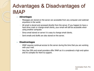 Advantages & Disadvantages of
IMAP
 Advantages
◦ Messages are stored on the server are accessible from any computer and webmail
anywhere in the world.
◦ All email is stored and accessed directly from the server. If you happen to have a
hard drive crash or change email clients, your email will still be accessible when
using another computer.
◦ Since email stored on server it is easy to change email clients.
◦ Sent emails and drafts are also stored on the server.
 Disadvantages
◦ IMAP requires continual access to the server during the time that you are working
with your mail.
◦ Very few ISPs and email providers offer IMAP as it is considered a high end option
and it's complex for them to support.
 