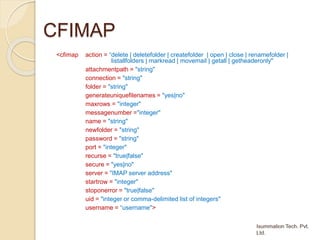 CFIMAP
<cfimap action = “delete | deletefolder | createfolder | open | close | renamefolder |
listallfolders | markread | movemail | getall | getheaderonly"
attachmentpath = "string"
connection = "string"
folder = "string"
generateuniquefilenames = "yes|no"
maxrows = "integer"
messagenumber ="integer"
name = "string"
newfolder = "string"
password = "string"
port = "integer"
recurse = "true|false"
secure = "yes|no"
server = "IMAP server address"
startrow = "integer"
stoponerror = "true|false"
uid = "integer or comma-delimited list of integers"
username = “username">
 