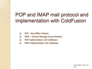 POP and IMAP mail protocol and
implementation with ColdFusion
 POP – Post Office Protocol.
 IMAP – Internet Message Access Protocol
 POP implementation with Coldfusion.
 IMAP implementation with Coldfusion.
 
