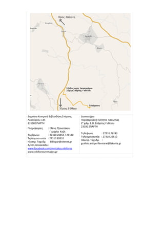 Δημόσια Κεντρική Βιβλιοθήκη Σπάρτης      Διοικητήριο
Λυκούργου 135                            Περιφερειακή Ενότητα Λακωνίας
23100 ΣΠΑΡΤΗ                             2ο χιλμ. Ε.Ο. Σπάρτης-Γυθείου
                                         23100 ΣΠΑΡΤΗ
Πληροφορίες      : Ελένη Τζανετάκου
                   Γεωργία Κοζή
                                         Τηλέφωνο           : 27310 26243
Τηλέφωνο         : 27310 26853 / 21180
                                         Τηλεομοιοτυπία : 27310 26810
Τηλεομοιοτυπία : 27310 89331
                                         Ηλεκτρ. Ταχυδρ. :
Ηλεκτρ. Ταχυδρ. : biblspar@otenet.gr
                                         grafeio.antiperifereiarxi@lakonia.gr
Δ/νση Ιστοσελίδα :
www.facebook.com/vrettakos.nikiforos
www.nikiforosvrettakos.gr
 