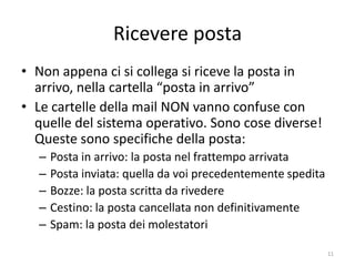 Ricevere posta
• Non appena ci si collega si riceve la posta in
  arrivo, nella cartella “posta in arrivo”
• Le cartelle della mail NON vanno confuse con
  quelle del sistema operativo. Sono cose diverse!
  Queste sono specifiche della posta:
  –   Posta in arrivo: la posta nel frattempo arrivata
  –   Posta inviata: quella da voi precedentemente spedita
  –   Bozze: la posta scritta da rivedere
  –   Cestino: la posta cancellata non definitivamente
  –   Spam: la posta dei molestatori

                   informatica.senonsainonsei.org            11
 