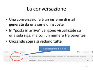 La conversazione
• Una conversazione è un insieme di mail
  generate da una serie di risposte
• In “posta in arrivo” vengono visualizzate su
  una sola riga, ma con un numero tra parentesi
• Cliccando sopra si vedono tutte
                         Conversazione di 2 mail




              informatica.senonsainonsei.org       22
 