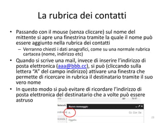 La rubrica dei contatti
• Passando con il mouse (senza cliccare) sul nome del
  mittente si apre una finestrina tramite la quale il nome può
  essere aggiunto nella rubrica dei contatti
   – Verranno chiesti i dati anagrafici, come su una normale rubrica
     cartacea (nome, indirizzo etc)
• Quando si scrive una mail, invece di inserire l’indirizzo di
  posta elettronica (aaa@bbb.cc), si può (cliccando sulla
  lettera “A” del campo indirizzo) attivare una finestra che
  permette di ricercare in rubrica il destinatario tramite il suo
  vero nome
• In questo modo si può evitare di ricordare l’indirizzo di
  posta elettronica del destinatario che a volte può essere
  astruso


                     informatica.senonsainonsei.org                    23
 