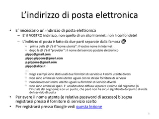 L’indirizzo di posta elettronica
• E’ necessario un indirizzo di posta elettronica
    – E’ il VOSTRO indirizzo, non quello di un sito Internet: non li confondete!
    – L’indirizzo di posta è fatto da due parti separate dalla famosa @
         • prima della @ c’è il “nome utente”: il vostro nome in Internet
         • dopo la @ c’è il “provider”: il nome del servizio postale elettronico
         pippo@gmail.com
         pippo.pippone@gmail.com
         p.pippone@gmail.com
         pippo@alice.it
         ….
         • Negli esempi sono stati usati due fornitori di servizio e 4 nomi utente diversi
         • Non sono ammessi nomi utente uguali con lo stesso fornitore di servizio
         • Possono esserci nomi utente uguali su fornitori di servizio diversi
         • Non sono ammessi spazi. E’ un’abitudine diffusa separare il nome dal cognome (o
            l’iniziale dal cognome) con un punto, che però non ha alcun significato dal punto di vista
            del servizio di posta
• Per avere il nome utente (e relativa password di accesso) bisogna
  registrarsi presso il fornitore di servizio scelto
• Per registrarsi presso Google vedi questa lezione
                              informatica.senonsainonsei.org                                             3
 