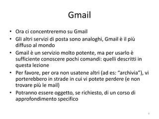 Gmail
• Ora ci concentreremo su Gmail
• Gli altri servizi di posta sono analoghi, Gmail è il più
  diffuso al mondo
• Gmail è un servizio molto potente, ma per usarlo è
  sufficiente conoscere pochi comandi: quelli descritti in
  questa lezione
• Per favore, per ora non usatene altri (ad es: “archivia”), vi
  porterebbero in strade in cui vi potete perdere (e non
  trovare più le mail)
• Potranno essere oggetto, se richiesto, di un corso di
  approfondimento specifico

                   informatica.senonsainonsei.org             9
 