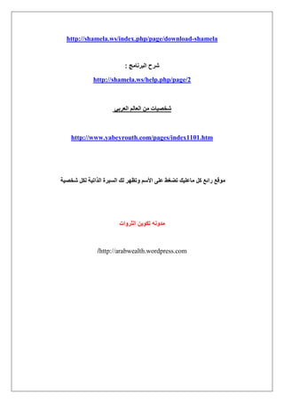 shamela-http://shamela.ws/index.php/page/download
‫البرنامج‬ ‫شرح‬:
http://shamela.ws/help.php/page/2
٢‫حُؼَر‬ ُْ‫حُؼخ‬ ٖٓ ‫ٗوٜ٤خص‬
http://www.yabeyrouth.com/pages/index1101.htm
ًَ ‫ٍحثغ‬ ‫ٓٞهغ‬‫ٗوٜ٤ش‬ ٌَُ ‫حٌُحط٤ش‬ ‫حُٔ٤َس‬ ‫ُي‬ َٜ‫ٝطظ‬ ْٓ‫حأل‬ ٠ِ‫ػ‬ ٢‫ط٠ـ‬ ‫ٓخػِ٤ي‬
‫الثروات‬ ‫تكوٌن‬ ‫مدونه‬
http://arabwealth.wordpress.com/
 