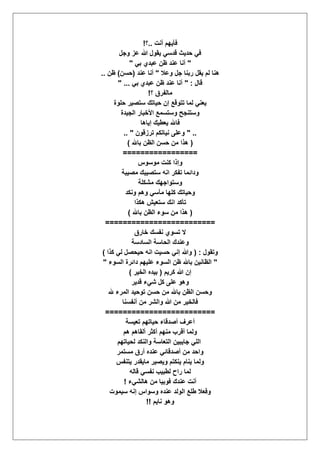 ‫أنت‬ ‫فؤٌهم‬..‫؟‬!
‫وجل‬ ‫عز‬ ‫هللا‬ ‫ٌقول‬ ً‫قدس‬ ‫حدٌث‬ ً‫ف‬
"ً‫ب‬ ‫عبدي‬ ‫ظن‬ ‫عند‬ ‫أنا‬"
‫وعال‬ ‫جل‬ ‫ربنا‬ ‫ٌقل‬ ‫لم‬ ‫هنا‬"‫عند‬ ‫أنا‬(‫حسن‬)‫ظن‬..
‫قال‬" :ً‫ب‬ ‫عبدي‬ ‫ظن‬ ‫عند‬ ‫أنا‬" ...
‫؟‬ ‫مالفرق‬!
‫حلوة‬ ‫ستصٌر‬ ‫حٌاتك‬ ‫إن‬ ‫تتوقع‬ ‫لما‬ ً‫ٌعن‬
‫الجٌدة‬ ‫األخبار‬ ‫وستسمع‬ ‫وستنجح‬
‫إٌاها‬ ‫ٌعطٌك‬ ‫فاهلل‬
" ..‫ترزقون‬ ‫نٌاتكم‬ ‫وعلى‬.. "
(‫باهلل‬ ‫الظن‬ ‫حسن‬ ‫من‬ ‫هذا‬)
=================
‫وإذا‬‫موسوس‬ ‫كنت‬
‫مصٌبة‬ ‫ستصٌبك‬ ‫انه‬ ‫تفكر‬ ‫ودائما‬
‫مشكلة‬ ‫وستواجهك‬
‫ونكد‬ ‫وهم‬ ً‫مآس‬ ‫كلها‬ ‫وحٌاتك‬
‫هكذا‬ ‫ستعٌش‬ ‫انك‬ ‫تؤكد‬
(‫باهلل‬ ‫الظن‬ ‫سوء‬ ‫من‬ ‫هذا‬)
=========================
‫خارق‬ ‫نفسك‬ ‫تسوي‬ ‫ال‬
‫السادسة‬ ‫الحاسة‬ ‫وعندك‬
‫وتقول‬( :‫كذا‬ ً‫ل‬ ‫حٌحصل‬ ‫انه‬ ‫حسٌت‬ ً‫إن‬ ‫وهللا‬)
"‫باهلل‬ ‫الظانٌن‬‫السوء‬ ‫دائرة‬ ‫علٌهم‬ ‫السوء‬ ‫ظن‬"
‫كرٌم‬ ‫هللا‬ ‫إن‬(‫الخٌر‬ ‫بٌده‬)
‫قدٌر‬ ‫شًء‬ ‫كل‬ ‫على‬ ‫وهو‬
‫هلل‬ ‫المرء‬ ‫توحٌد‬ ‫حسن‬ ‫من‬ ‫باهلل‬ ‫الظن‬ ‫وحسن‬
‫أنفسنا‬ ‫من‬ ‫والشر‬ ‫هللا‬ ‫من‬ ‫فالخٌر‬
=========================
‫تعٌسة‬ ‫حٌاتهم‬ ‫أصدقاء‬ ‫أعرؾ‬
‫هم‬ ‫ألقاهم‬ ‫أكثر‬ ‫منهم‬ ‫أقرب‬ ‫ولما‬
‫وا‬ ‫التعاسة‬ ‫جاٌبٌن‬ ً‫الل‬‫لحٌاتهم‬ ‫لنكد‬
‫مستمر‬ ‫أرق‬ ‫عنده‬ ً‫أصدقائ‬ ‫من‬ ‫واحد‬
‫ٌتنفس‬ ‫ماٌقدر‬ ‫وٌصٌر‬ ‫ٌنكتم‬ ‫ٌنام‬ ‫ولما‬
‫قاله‬ ً‫نفس‬ ‫لطبٌب‬ ‫راح‬ ‫لما‬
‫هالشًء‬ ‫من‬ ‫فوبٌا‬ ‫عندك‬ ‫أنت‬!
‫سٌموت‬ ‫إنه‬ ‫وسواس‬ ‫عنده‬ ‫الولد‬ ‫طلع‬ ‫وفعال‬
‫ناٌم‬ ‫وهو‬!!
 