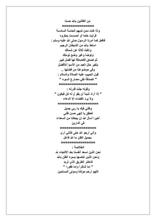 ‫حسنا‬ ‫باهلل‬ ‫الظانٌن‬ ‫من‬
===============
‫السادسة‬ ‫الحاسة‬ ‫لدٌهم‬ ‫ممن‬ ‫كنت‬ ‫وإذا‬
‫بمكروه‬ ‫أحسست‬ ‫أو‬ ‫حلما‬ ‫فرأٌت‬
‫وسلم‬ ‫علٌه‬ ‫هللا‬ ‫صلى‬ ‫الرسول‬ ‫أمرنا‬ ‫كما‬ ‫فافعل‬:
‫الرجٌم‬ ‫الشٌطان‬ ‫من‬ ‫باهلل‬ ‫استعذ‬
‫وان‬‫شمالك‬ ‫عن‬ ‫ثالثا‬ ‫فث‬
‫نومتك‬ ‫وضع‬ ‫وؼٌر‬ ‫وتوضؤ‬
‫كبٌر‬ ‫فضل‬ ‫لها‬ ‫فالصدقة‬ ‫تصدق‬ ‫ثم‬
‫لؤلفضل‬ ‫األسوأ‬ ‫من‬ ‫العبد‬ ‫حال‬ ‫بتؽٌر‬
‫فضلها‬ ‫من‬ ‫موضوعنا‬ ً‫وف‬..
‫والسالم‬ ‫الصالة‬ ‫علٌه‬ ‫الحبٌب‬ ‫قول‬:
"‫السوء‬ ‫مصارع‬ ً‫تق‬ ‫الصدقة‬"
==================
‫قدرته‬ ‫جلت‬ ‫وقوله‬:
"ٌ‫ف‬ ‫كن‬ ‫له‬ ‫ل‬ ‫ٌقو‬ ‫أن‬ ً‫ا‬‫شٌئ‬ ‫أراد‬ ‫إذا‬‫كون‬"
‫الدعاء‬ ‫إال‬ ‫القضاء‬ ‫ٌرد‬ ‫وال‬
===================
‫جمٌل‬ ً‫رب‬ ‫ٌا‬ ‫فٌك‬ ً‫وظن‬
ً‫ظن‬ ‫حسن‬ ً‫إله‬ ‫ٌا‬ ‫فحقق‬
‫السعداء‬ ‫من‬ ‫ٌجعلنا‬ ‫إن‬ ‫هللا‬ ‫أسؤل‬ ‫أخٌرا‬
‫الدارٌن‬ ً‫ف‬
=================
‫أرى‬ ً‫كؤنن‬ ‫حتى‬ ‫هللا‬ ‫أرجو‬ ً‫وأن‬
‫فاعل‬ ‫هللا‬ ‫ما‬ ‫الظن‬ ‫بجمٌل‬
================
‫الخالصة‬:
‫نسعد‬ ‫الذٌن‬ ‫نحن‬‫هلل‬ ‫االلتجاء‬ ‫بعد‬ ‫أنفسنا‬
‫باهلل‬ ‫الظن‬ ‫بسوء‬ ‫نتعسها‬ ‫الذٌن‬ ‫ونحن‬
‫ترٌد‬ ‫الذي‬ ‫الطرٌق‬ ‫فـاختر‬
"‫كفورا‬ ‫وإما‬ ً‫ا‬‫شاكر‬ ‫إما‬"
‫المسلمٌن‬ ‫وموتى‬ ‫موتانا‬ ‫ارحم‬ ‫اللهم‬
 