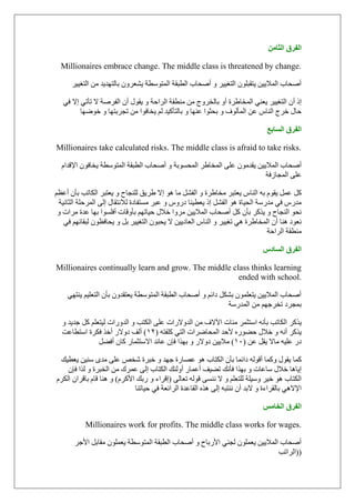 ٖٓ‫حُؼخ‬ ‫حُلَم‬
Millionaires embrace change. The middle class is threatened by change.
‫اٌزغ١١و‬ ِٓ ‫ثبٌزٙل٠ل‬ ْٚ‫٠ْؼو‬ ‫اٌّزٍٛطخ‬ ‫اٌطجمخ‬ ‫إٔؾبة‬ ٚ ‫اٌزغ١١و‬ ٍْٛ‫٠زمج‬ ٓ١٠‫اٌّال‬ ‫إٔؾبة‬
‫ام‬ٌ‫ا‬ ْ‫أ‬‫ال‬ ‫اٌفوٕخ‬ ْ‫أ‬ ‫٠مٛي‬ ٚ ‫اٌواؽخ‬ ‫ِٕطمخ‬ ِٓ ‫ثبٌقوٚط‬ ٚ‫أ‬ ‫اٌّقبٛوح‬ ٟٕ‫٠ؼ‬ ‫زغ١١و‬ٟ‫ف‬ ‫اال‬ ٟ‫رؤر‬
‫٠قبفٛا‬ ٌُ ‫ثبٌزؤو١ل‬ ٚ ‫ػٕٙب‬ ‫ثؾضٛا‬ ٚ ‫اٌّؤٌٛف‬ ٓ‫ػ‬ ً‫إٌب‬ ‫فوط‬ ‫ؽبي‬‫فٛٙٙب‬ ٚ ‫رغوثزٙب‬ ِٓ
‫حُٔخرغ‬ ‫حُلَم‬
Millionaires take calculated risks. The middle class is afraid to take risks.
ٌ‫ا‬ ‫إٔؾبة‬َ‫اإلللا‬ ْٛ‫٠قبف‬ ‫اٌّزٍٛطخ‬ ‫اٌطجمخ‬ ‫إٔؾبة‬ ٚ ‫اٌّؾَٛثخ‬ ‫اٌّقبٛو‬ ٍٝ‫ػ‬ ِْٛ‫٠مل‬ ٓ١٠‫ّال‬
‫اٌّغبىفخ‬ ٍٝ‫ػ‬
ً‫و‬‫٠ؼزجو‬ ٚ ‫ٌٍٕغبػ‬ ‫ٛو٠ك‬ ‫اال‬ ٛ٘ ‫ِب‬ ًْ‫اٌف‬ ٚ ‫ِقبٛوح‬ ‫٠ؼزجو‬ ً‫إٌب‬ ٗ‫ث‬ َٛ‫٠م‬ ًّ‫ػ‬ُ‫أػظ‬ ْ‫ثؤ‬ ‫اٌىبرت‬
‫ػجو‬ ٚ ًٚ‫كه‬ ‫٠ؼط١ٕب‬ ‫ام‬ ًْ‫اٌف‬ ٛ٘ ‫اٌؾ١بح‬ ‫ِلهٍخ‬ ٟ‫ف‬ ً‫ِله‬‫ا‬ ‫اٌّوؽٍخ‬ ٌٝ‫ا‬ ‫ٌالٔزمبي‬ ‫َِزفبكح‬‫ٌضبٔ١خ‬
‫إٔؾبة‬ ً‫و‬ ْ‫ثؤ‬ ‫٠نوو‬ ٚ ‫إٌغبػ‬ ٛ‫ٔؾ‬ٚ ‫ِواد‬ ‫ػلح‬ ‫ثٙب‬ ‫أفٍَٛا‬ ‫ثؤٚلبد‬ ُٙ‫ؽ١بر‬ ‫فالي‬ ‫ِوٚا‬ ٓ١٠‫اٌّال‬
ْ‫أ‬ ‫ٕ٘ب‬ ‫ٔؼٛك‬ُٙ‫ٌجمبئ‬ ْٛ‫٠ؾبفظ‬ ٚ ً‫ث‬ ‫اٌزغ١١و‬ ْٛ‫٠ؾج‬ ‫ال‬ ٓ١٠‫اٌؼبك‬ ً‫إٌب‬ ٚ ‫رغ١١و‬ ٟ٘ ‫اٌّقبٛوح‬ٟ‫ف‬
‫اٌواؽخ‬ ‫ِٕطمخ‬
ّ‫حُٔخى‬ ‫حُلَم‬
Millionaires continually learn and grow. The middle class thinks learning
ended with school.
ٟٙ‫٠ٕز‬ ُ١ٍ‫اٌزؼ‬ ْ‫ثؤ‬ ْٚ‫٠ؼزمل‬ ‫اٌّزٍٛطخ‬ ‫اٌطجمخ‬ ‫إٔؾبة‬ ٚ ُ‫كائ‬ ً‫ثْى‬ ٍّْٛ‫٠زؼ‬ ٓ١٠‫اٌّال‬ ‫إٔؾبة‬
‫اٌّلهٍخ‬ ِٓ ُٙ‫رقوع‬ ‫ثّغوك‬
‫٠نوو‬ٍُ‫ٌ١زؼ‬ ‫اٌلٚهاد‬ ٚ ‫اٌىزت‬ ٍٝ‫ػ‬ ‫اٌلٚالهاد‬ ِٓ ‫ا٢الف‬ ‫ِئبد‬ ‫اٍزضّو‬ ٗٔ‫ثؤ‬ ‫اٌىبرت‬ٚ ‫عل٠ل‬ ً‫و‬
ٛٚ‫ؽ‬ ‫فالي‬ ٚ ٗٔ‫أ‬ ‫٠نوو‬ٗ‫وٍفز‬ ٟ‫اٌز‬ ‫اٌّؾبٙواد‬ ‫ألؽل‬ ٖ‫ه‬(ٕٔ)‫كٚاله‬ ‫أٌف‬‫اٍزطبػذ‬ ‫فىوح‬ ‫أفن‬
ٓ‫ػ‬ ً‫٠م‬ ‫ِبال‬ ٗ١ٍ‫ػ‬ ‫كه‬(ٔٓ)‫ػبئل‬ ْ‫فب‬ ‫ثٙنا‬ ٚ ‫كٚاله‬ ٓ١٠‫ِال‬ًٚ‫أف‬ ْ‫وب‬ ‫االٍزضّبه‬
‫وّب‬ٓ١ٍٕ ٜ‫ِل‬ ٍٝ‫ػ‬ ٔ‫ّق‬ ‫فجوح‬ ٚ ‫عٙل‬ ‫ػٖبهح‬ ٛ٘ ‫اٌىزبة‬ ْ‫ثؤ‬ ‫كائّب‬ ٌٗٛ‫أل‬ ‫ٚوّب‬ ‫٠مٛي‬‫٠ؼط١ه‬
ٚ‫أ‬ ‫أػّبه‬ ‫رٚ١ف‬ ‫فؤٔه‬ ‫ثٙنا‬ ٚ ‫ٍبػبد‬ ‫فالي‬ ‫ا٠ب٘ب‬ِٓ ‫ػّون‬ ٌٝ‫ا‬ ‫اٌىزبة‬ ‫ٌئه‬ْ‫فب‬ ‫ٌنا‬ ٚ ‫اٌقجوح‬
ٌٝ‫رؼب‬ ٌٗٛ‫ل‬ َٕٝٔ ‫ال‬ ٚ ٍُ‫ٌٍزؼ‬ ‫ٍٚ١ٍخ‬ ‫ف١و‬ ٛ٘ ‫اٌىزبة‬(ٚ ‫الواء‬َ‫األوو‬ ‫هثه‬)َ‫اٌىو‬ ْ‫ثبلوا‬ َ‫لب‬ ‫ٕ٘ب‬ ٚ
ٌٝ‫ا‬ ٗ‫ٕٔزج‬ ْ‫أ‬ ‫الثل‬ ٚ ‫ثبٌمواءح‬ ٟ٘‫اإلال‬‫ؽ١برٕب‬ ٟ‫ف‬ ‫اٌوائؼخ‬ ‫اٌمبػلح‬ ٖ‫٘ن‬
ْٓ‫حُوخ‬ ‫حُلَم‬
Millionaires work for profits. The middle class works for wages.
‫األعو‬ ً‫ِمبث‬ ٍّْٛ‫٠ؼ‬ ‫اٌّزٍٛطخ‬ ‫اٌطجمخ‬ ‫إٔؾبة‬ ٚ ‫األهثبػ‬ ٟٕ‫ٌغ‬ ٍّْٛ‫٠ؼ‬ ٓ١٠‫اٌّال‬ ‫إٔؾبة‬
(‫اٌوارت‬ )
 